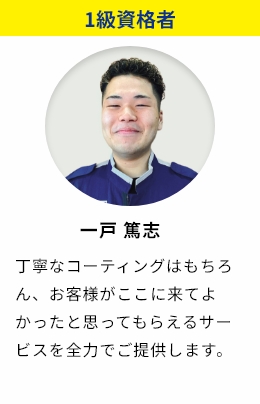 1級資格者 一戸篤志 丁寧なコーティングはもちろん、お客様がここに来てよかったと思ってもらえるサービスを全力でご提供します。
